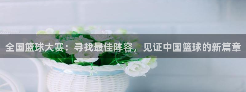 星空体育中国官网：全国篮球大赛：寻找最佳阵容，见证中国篮球的